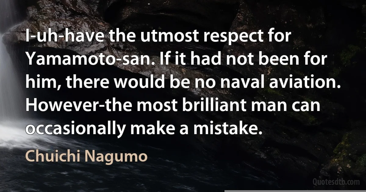 I-uh-have the utmost respect for Yamamoto-san. If it had not been for him, there would be no naval aviation. However-the most brilliant man can occasionally make a mistake. (Chuichi Nagumo)