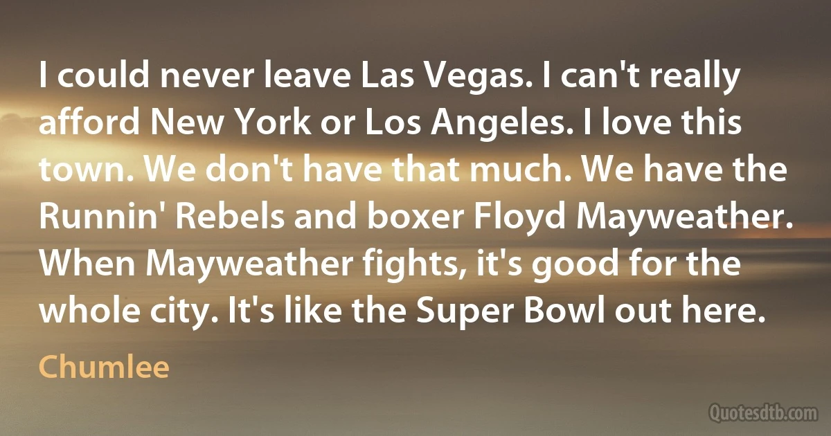 I could never leave Las Vegas. I can't really afford New York or Los Angeles. I love this town. We don't have that much. We have the Runnin' Rebels and boxer Floyd Mayweather. When Mayweather fights, it's good for the whole city. It's like the Super Bowl out here. (Chumlee)