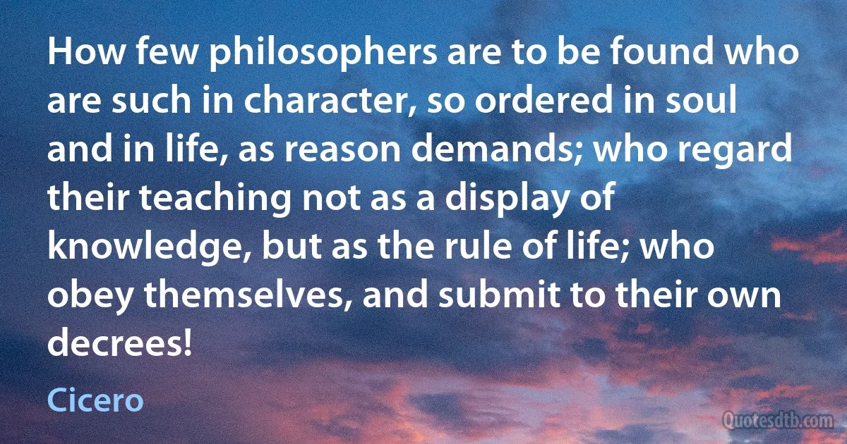 How few philosophers are to be found who are such in character, so ordered in soul and in life, as reason demands; who regard their teaching not as a display of knowledge, but as the rule of life; who obey themselves, and submit to their own decrees! (Cicero)