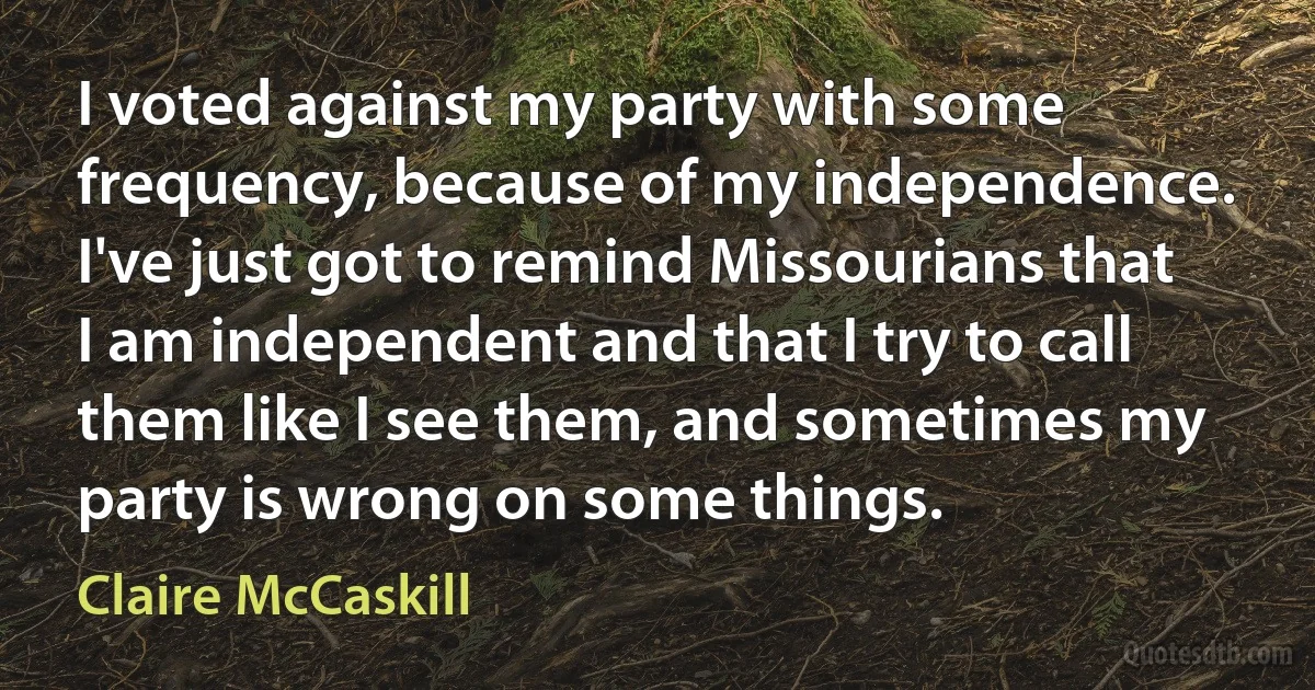 I voted against my party with some frequency, because of my independence. I've just got to remind Missourians that I am independent and that I try to call them like I see them, and sometimes my party is wrong on some things. (Claire McCaskill)