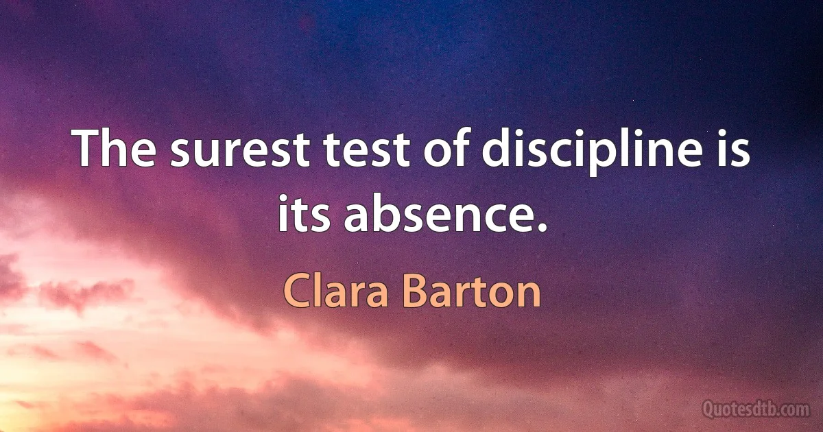 The surest test of discipline is its absence. (Clara Barton)