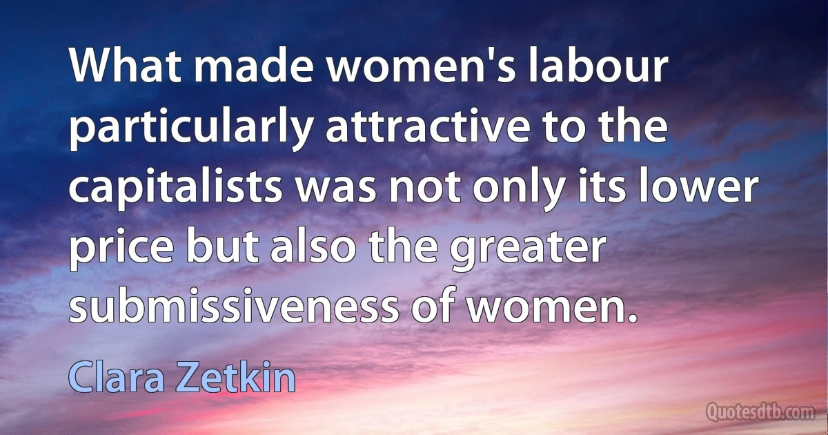 What made women's labour particularly attractive to the capitalists was not only its lower price but also the greater submissiveness of women. (Clara Zetkin)