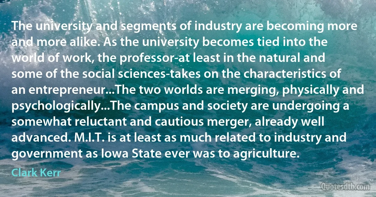 The university and segments of industry are becoming more and more alike. As the university becomes tied into the world of work, the professor-at least in the natural and some of the social sciences-takes on the characteristics of an entrepreneur...The two worlds are merging, physically and psychologically...The campus and society are undergoing a somewhat reluctant and cautious merger, already well advanced. M.I.T. is at least as much related to industry and government as Iowa State ever was to agriculture. (Clark Kerr)