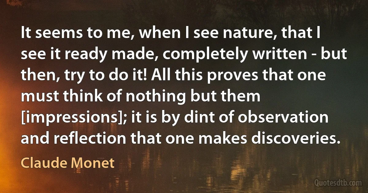 It seems to me, when I see nature, that I see it ready made, completely written - but then, try to do it! All this proves that one must think of nothing but them [impressions]; it is by dint of observation and reflection that one makes discoveries. (Claude Monet)