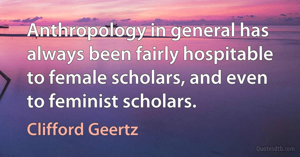 Anthropology in general has always been fairly hospitable to female scholars, and even to feminist scholars. (Clifford Geertz)