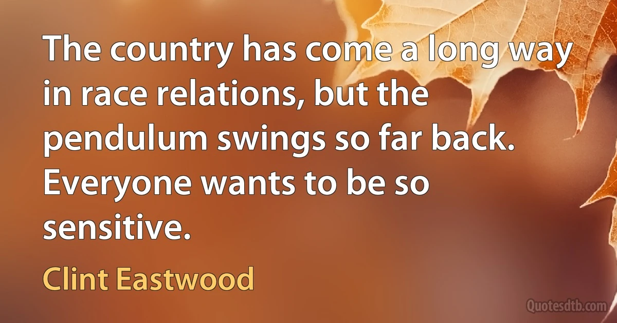 The country has come a long way in race relations, but the pendulum swings so far back. Everyone wants to be so sensitive. (Clint Eastwood)