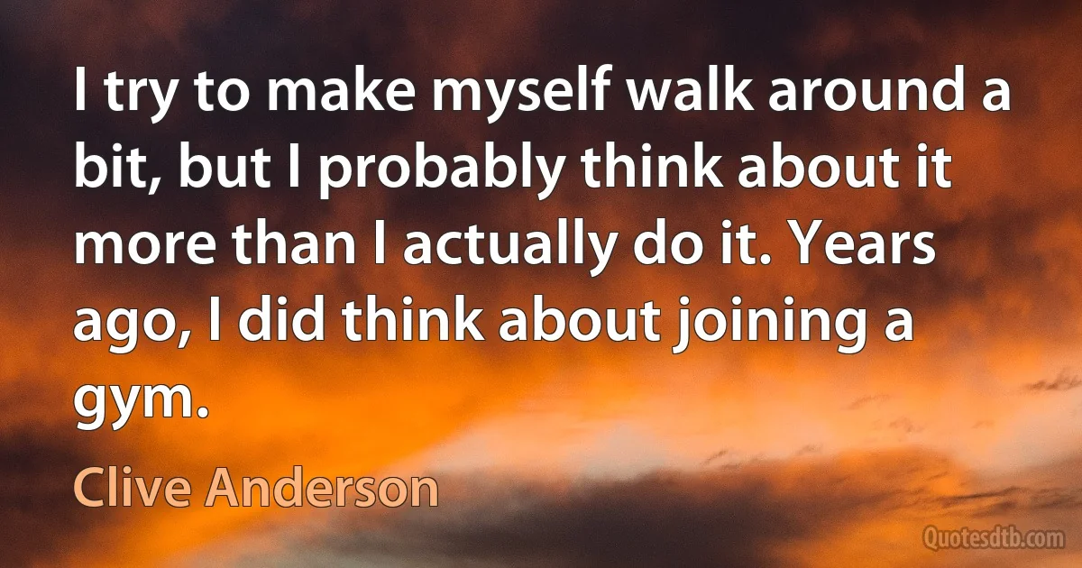 I try to make myself walk around a bit, but I probably think about it more than I actually do it. Years ago, I did think about joining a gym. (Clive Anderson)