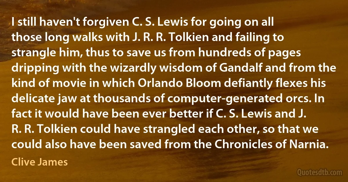 I still haven't forgiven C. S. Lewis for going on all those long walks with J. R. R. Tolkien and failing to strangle him, thus to save us from hundreds of pages dripping with the wizardly wisdom of Gandalf and from the kind of movie in which Orlando Bloom defiantly flexes his delicate jaw at thousands of computer-generated orcs. In fact it would have been ever better if C. S. Lewis and J. R. R. Tolkien could have strangled each other, so that we could also have been saved from the Chronicles of Narnia. (Clive James)