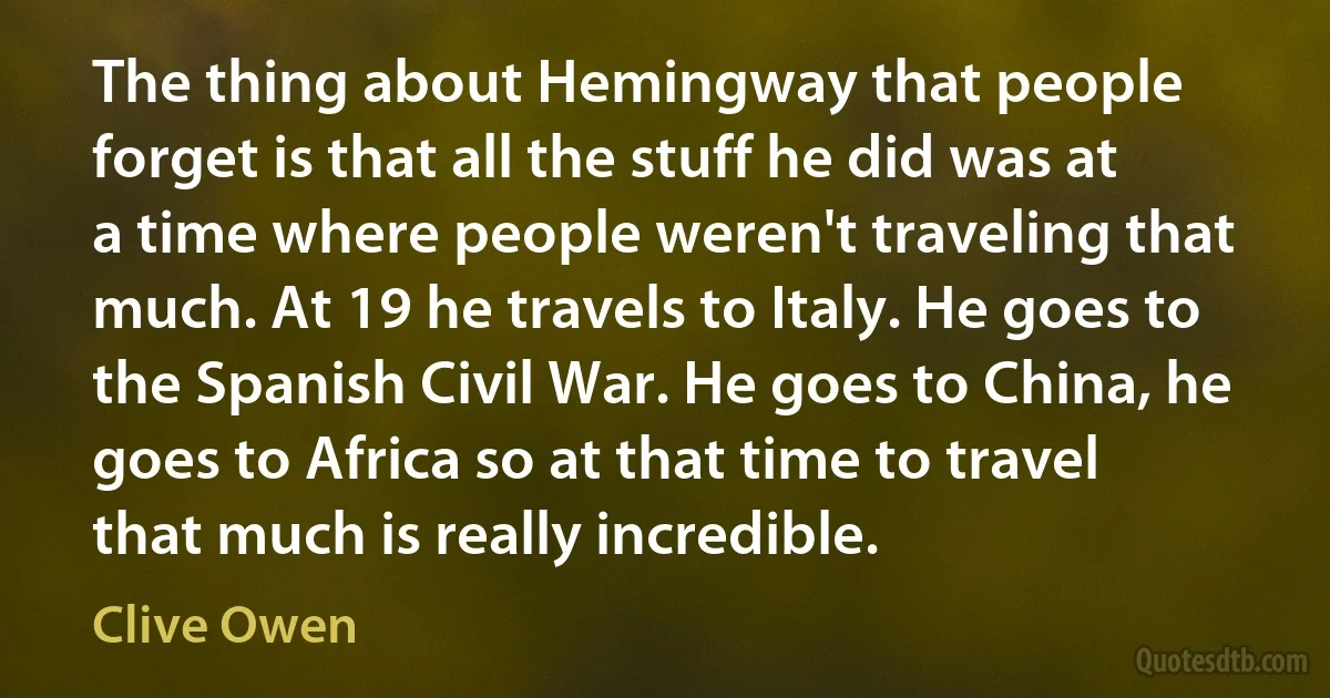 The thing about Hemingway that people forget is that all the stuff he did was at a time where people weren't traveling that much. At 19 he travels to Italy. He goes to the Spanish Civil War. He goes to China, he goes to Africa so at that time to travel that much is really incredible. (Clive Owen)