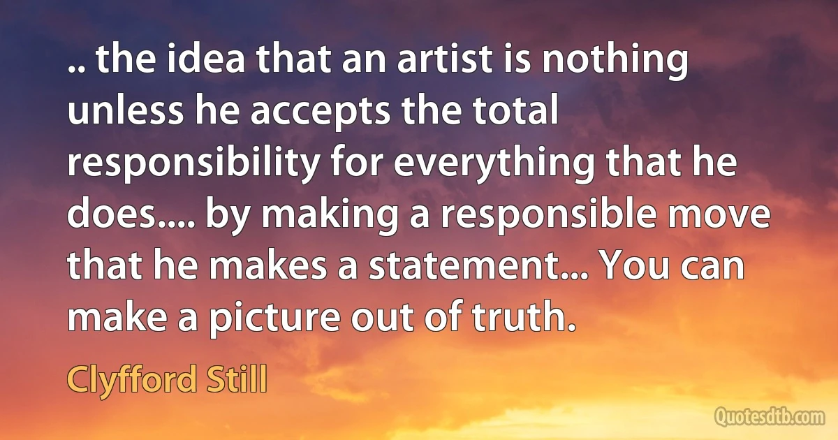 .. the idea that an artist is nothing unless he accepts the total responsibility for everything that he does.... by making a responsible move that he makes a statement... You can make a picture out of truth. (Clyfford Still)