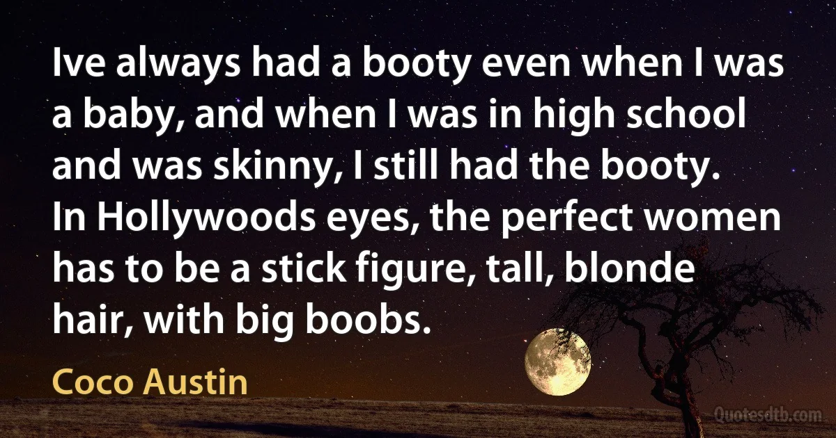 Ive always had a booty even when I was a baby, and when I was in high school and was skinny, I still had the booty. In Hollywoods eyes, the perfect women has to be a stick figure, tall, blonde hair, with big boobs. (Coco Austin)