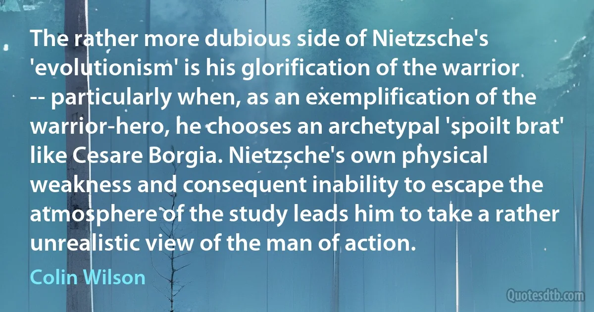 The rather more dubious side of Nietzsche's 'evolutionism' is his glorification of the warrior -- particularly when, as an exemplification of the warrior-hero, he chooses an archetypal 'spoilt brat' like Cesare Borgia. Nietzsche's own physical weakness and consequent inability to escape the atmosphere of the study leads him to take a rather unrealistic view of the man of action. (Colin Wilson)