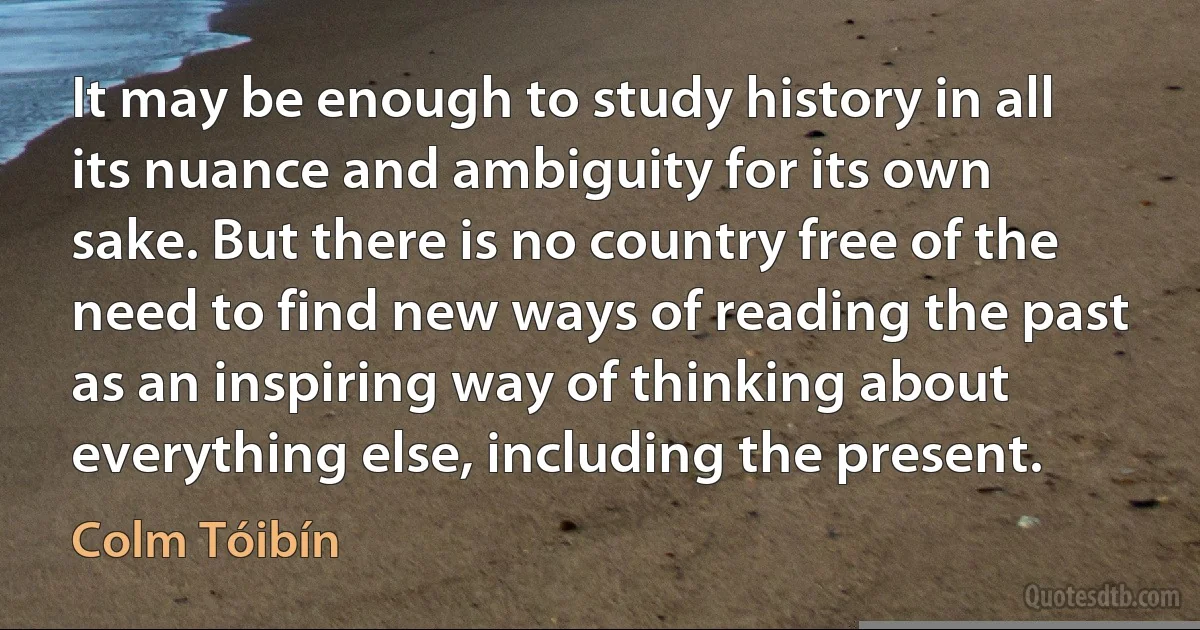 It may be enough to study history in all its nuance and ambiguity for its own sake. But there is no country free of the need to find new ways of reading the past as an inspiring way of thinking about everything else, including the present. (Colm Tóibín)