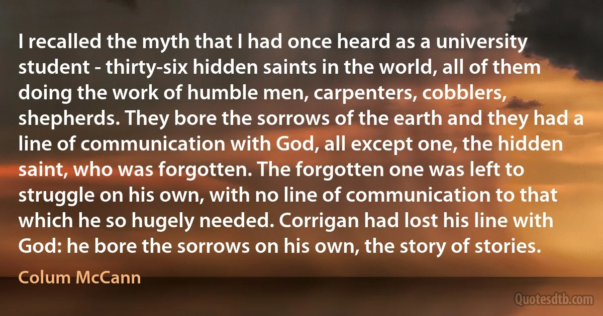 I recalled the myth that I had once heard as a university student - thirty-six hidden saints in the world, all of them doing the work of humble men, carpenters, cobblers, shepherds. They bore the sorrows of the earth and they had a line of communication with God, all except one, the hidden saint, who was forgotten. The forgotten one was left to struggle on his own, with no line of communication to that which he so hugely needed. Corrigan had lost his line with God: he bore the sorrows on his own, the story of stories. (Colum McCann)