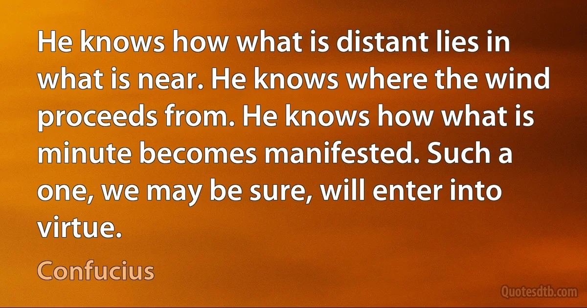 He knows how what is distant lies in what is near. He knows where the wind proceeds from. He knows how what is minute becomes manifested. Such a one, we may be sure, will enter into virtue. (Confucius)