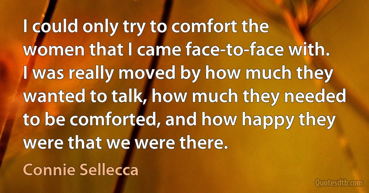 I could only try to comfort the women that I came face-to-face with. I was really moved by how much they wanted to talk, how much they needed to be comforted, and how happy they were that we were there. (Connie Sellecca)