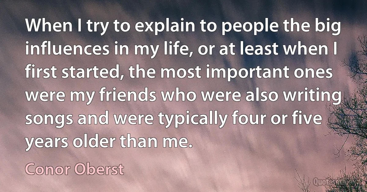 When I try to explain to people the big influences in my life, or at least when I first started, the most important ones were my friends who were also writing songs and were typically four or five years older than me. (Conor Oberst)