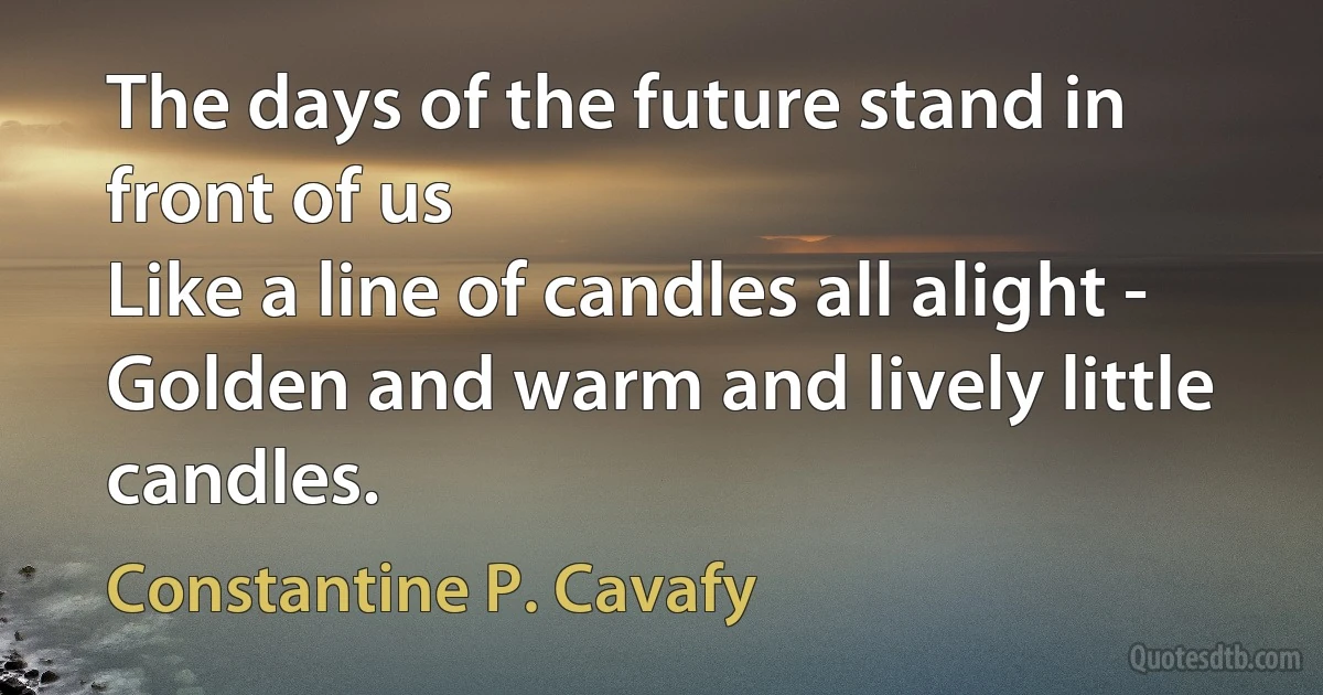 The days of the future stand in front of us
Like a line of candles all alight -
Golden and warm and lively little candles. (Constantine P. Cavafy)