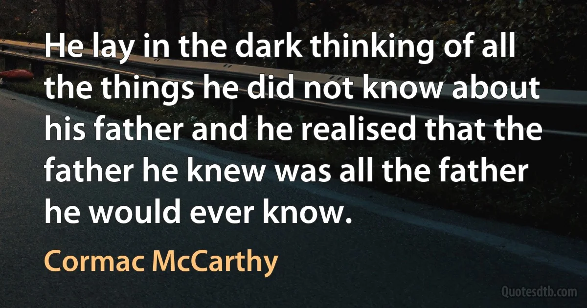 He lay in the dark thinking of all the things he did not know about his father and he realised that the father he knew was all the father he would ever know. (Cormac McCarthy)