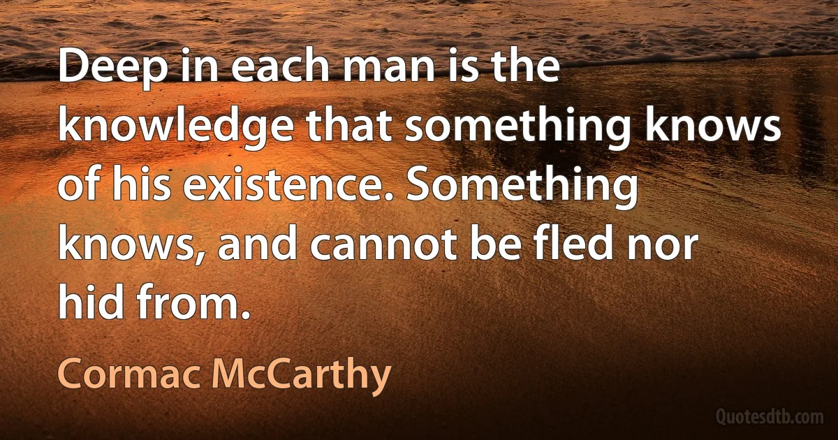 Deep in each man is the knowledge that something knows of his existence. Something knows, and cannot be fled nor hid from. (Cormac McCarthy)