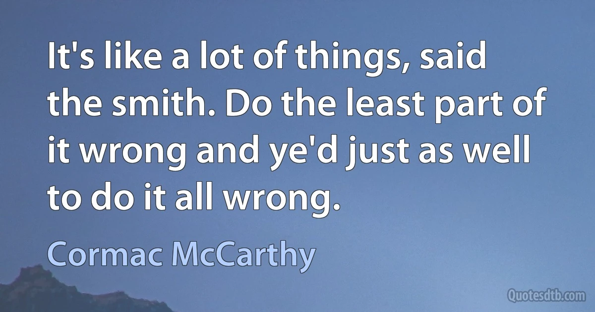 It's like a lot of things, said the smith. Do the least part of it wrong and ye'd just as well to do it all wrong. (Cormac McCarthy)