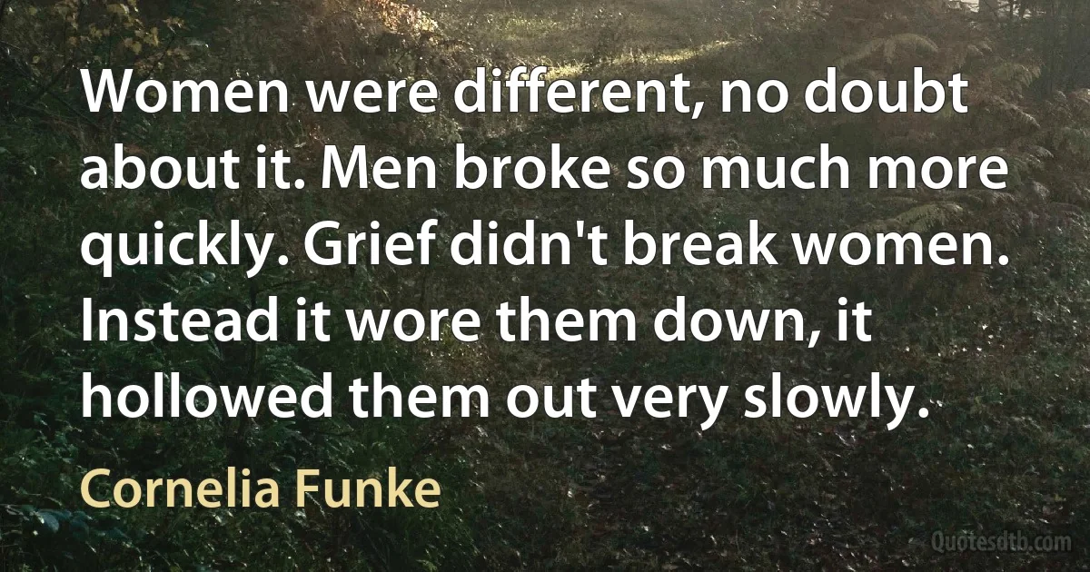 Women were different, no doubt about it. Men broke so much more quickly. Grief didn't break women. Instead it wore them down, it hollowed them out very slowly. (Cornelia Funke)