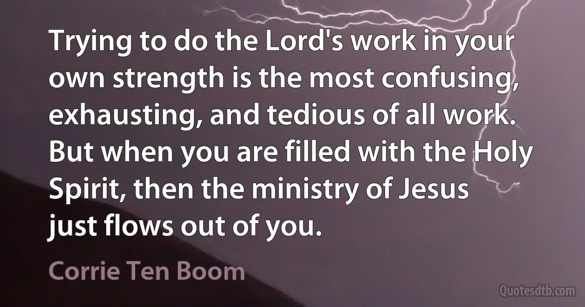 Trying to do the Lord's work in your own strength is the most confusing, exhausting, and tedious of all work. But when you are filled with the Holy Spirit, then the ministry of Jesus just flows out of you. (Corrie Ten Boom)