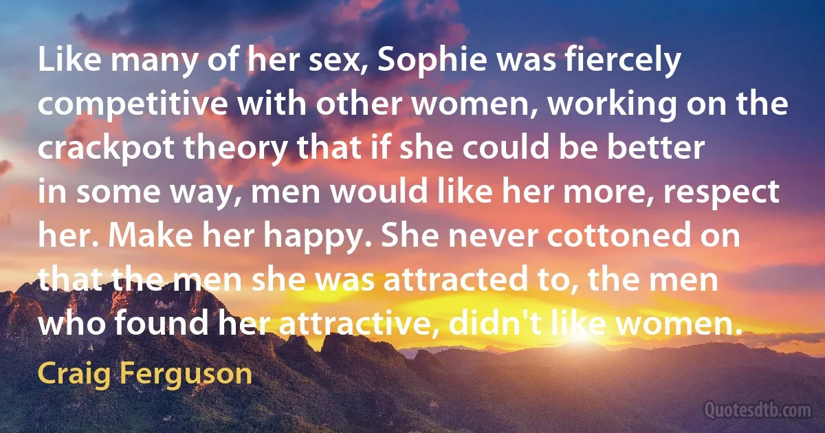 Like many of her sex, Sophie was fiercely competitive with other women, working on the crackpot theory that if she could be better in some way, men would like her more, respect her. Make her happy. She never cottoned on that the men she was attracted to, the men who found her attractive, didn't like women. (Craig Ferguson)