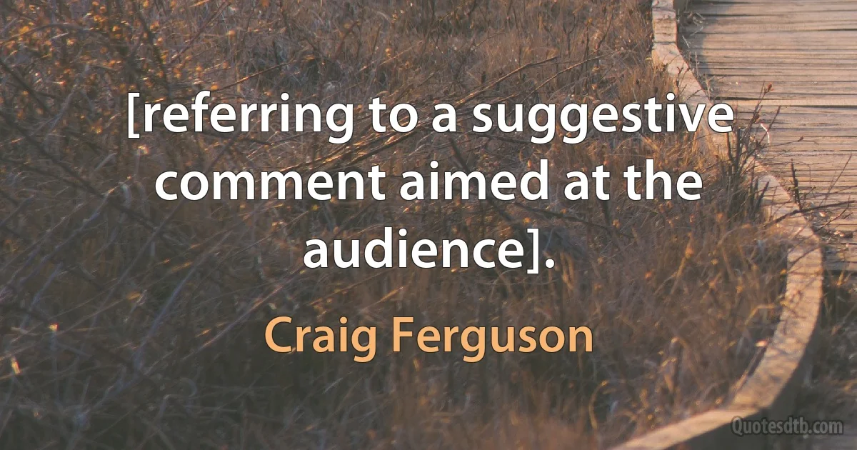 [referring to a suggestive comment aimed at the audience]. (Craig Ferguson)