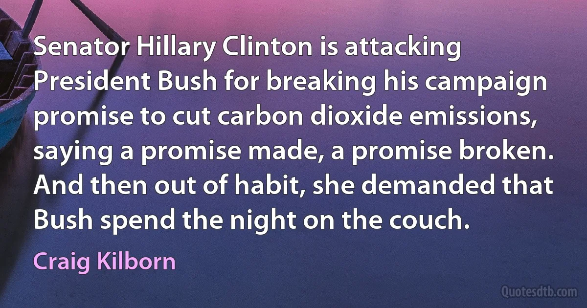 Senator Hillary Clinton is attacking President Bush for breaking his campaign promise to cut carbon dioxide emissions, saying a promise made, a promise broken. And then out of habit, she demanded that Bush spend the night on the couch. (Craig Kilborn)