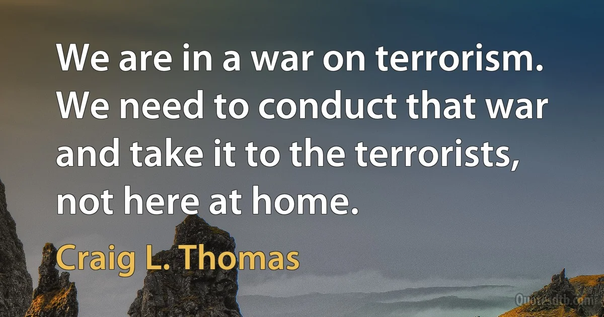 We are in a war on terrorism. We need to conduct that war and take it to the terrorists, not here at home. (Craig L. Thomas)