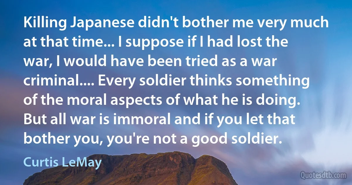 Killing Japanese didn't bother me very much at that time... I suppose if I had lost the war, I would have been tried as a war criminal.... Every soldier thinks something of the moral aspects of what he is doing. But all war is immoral and if you let that bother you, you're not a good soldier. (Curtis LeMay)