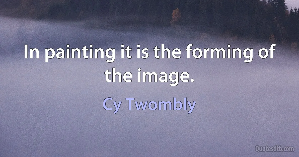 In painting it is the forming of the image. (Cy Twombly)