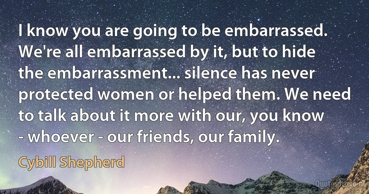 I know you are going to be embarrassed. We're all embarrassed by it, but to hide the embarrassment... silence has never protected women or helped them. We need to talk about it more with our, you know - whoever - our friends, our family. (Cybill Shepherd)