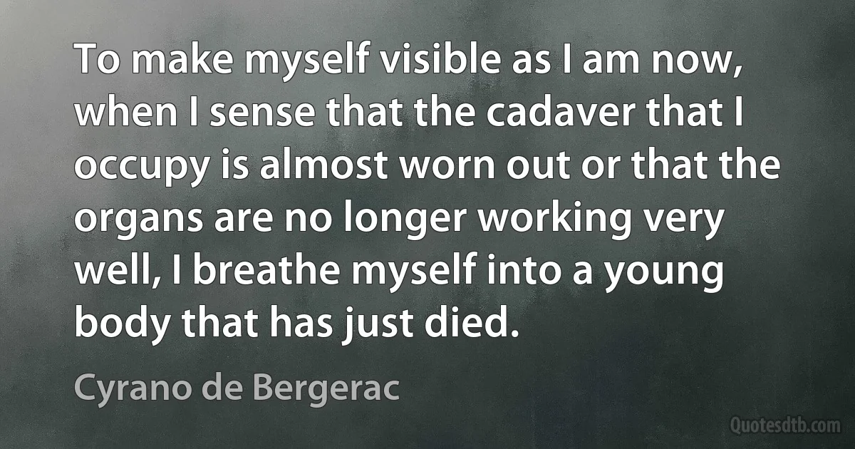 To make myself visible as I am now, when I sense that the cadaver that I occupy is almost worn out or that the organs are no longer working very well, I breathe myself into a young body that has just died. (Cyrano de Bergerac)