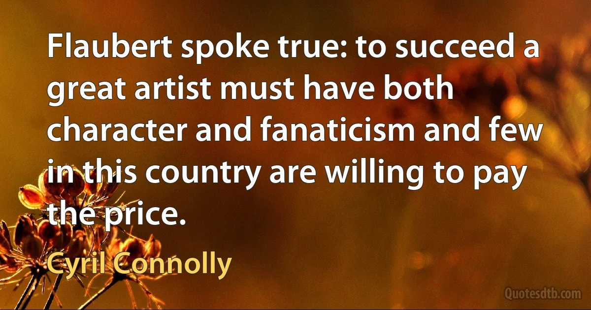 Flaubert spoke true: to succeed a great artist must have both character and fanaticism and few in this country are willing to pay the price. (Cyril Connolly)