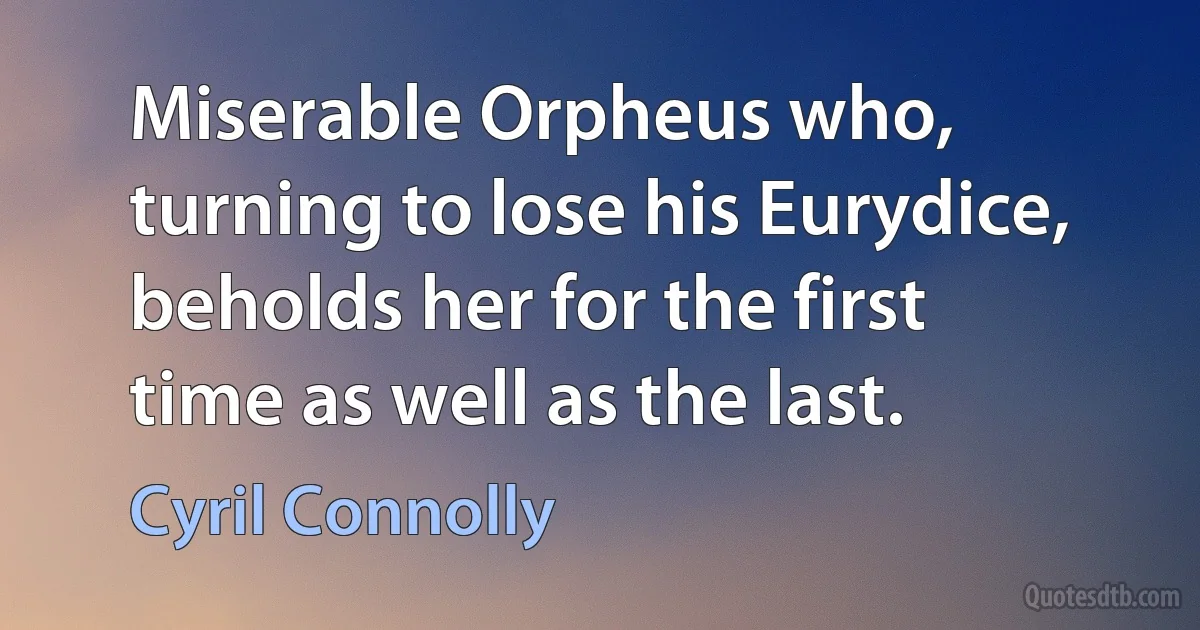 Miserable Orpheus who, turning to lose his Eurydice, beholds her for the first time as well as the last. (Cyril Connolly)