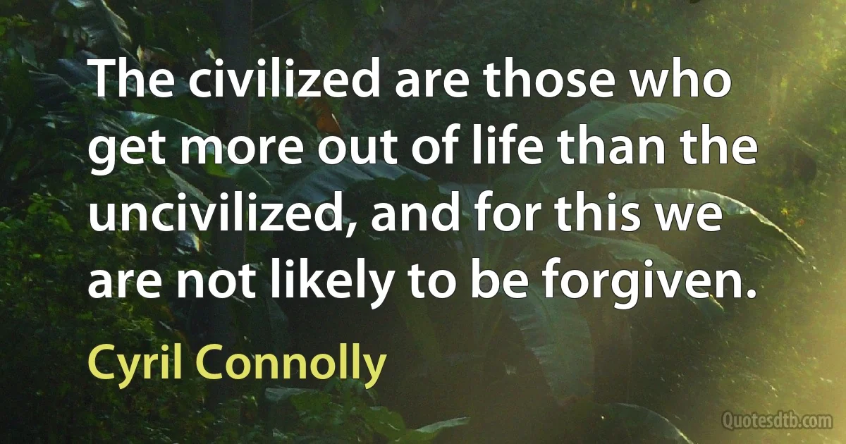 The civilized are those who get more out of life than the uncivilized, and for this we are not likely to be forgiven. (Cyril Connolly)