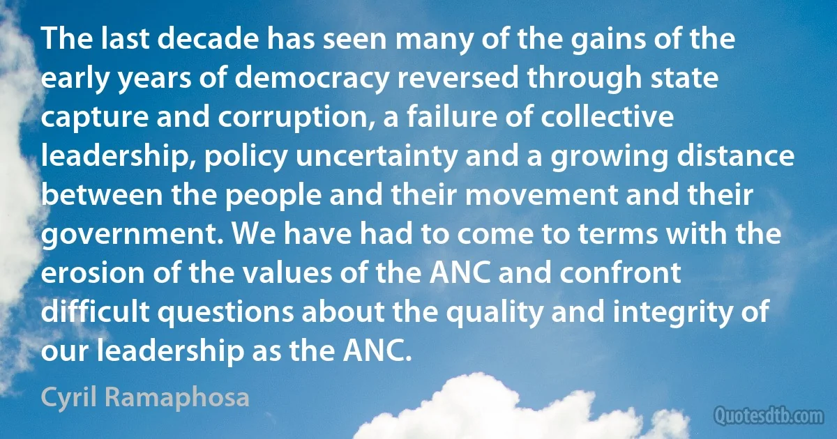 The last decade has seen many of the gains of the early years of democracy reversed through state capture and corruption, a failure of collective leadership, policy uncertainty and a growing distance between the people and their movement and their government. We have had to come to terms with the erosion of the values of the ANC and confront difficult questions about the quality and integrity of our leadership as the ANC. (Cyril Ramaphosa)