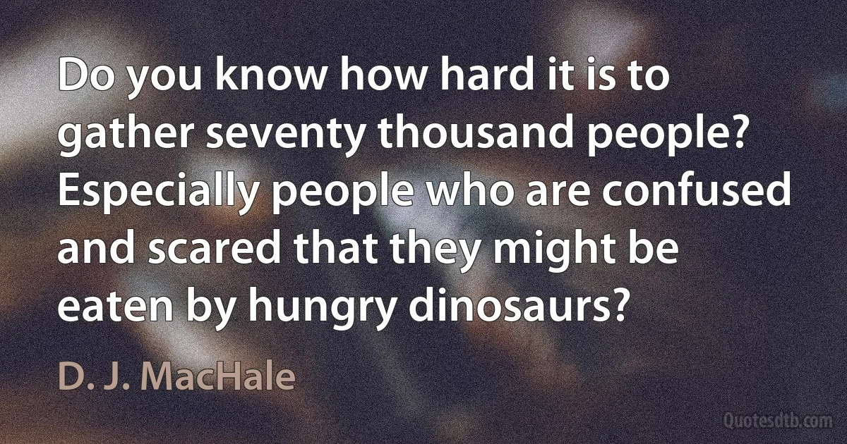 Do you know how hard it is to gather seventy thousand people? Especially people who are confused and scared that they might be eaten by hungry dinosaurs? (D. J. MacHale)