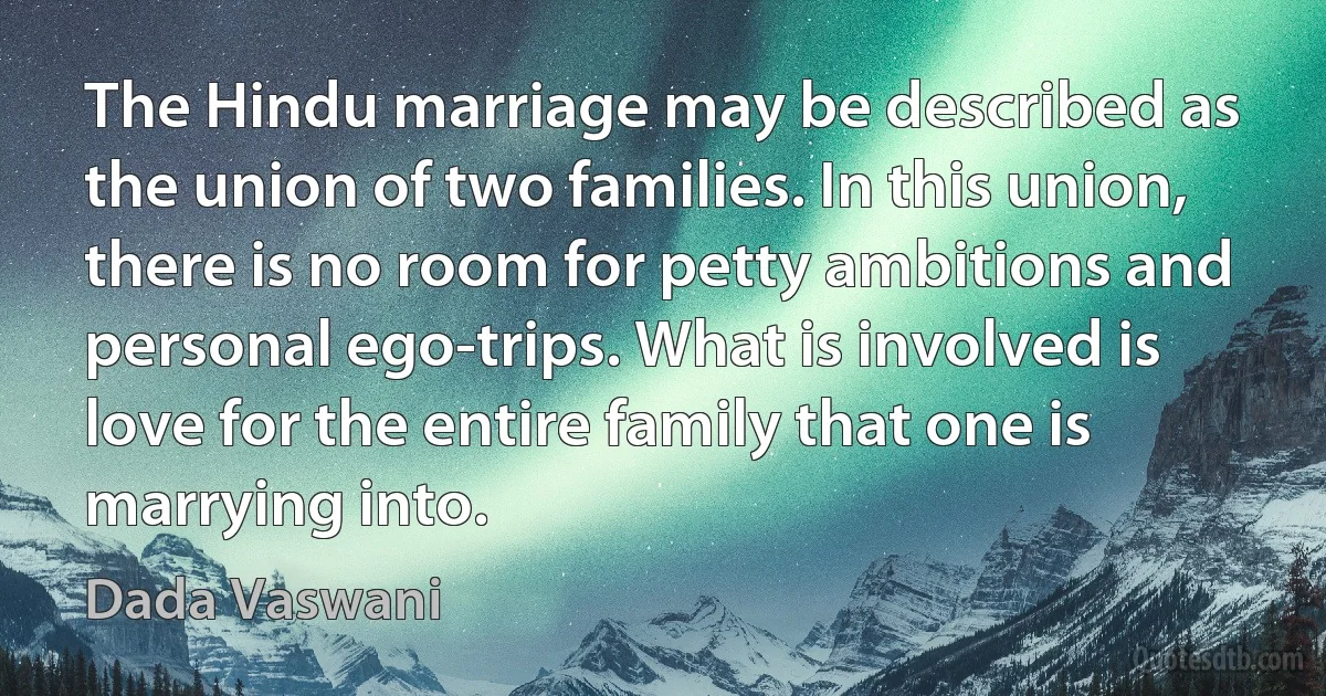 The Hindu marriage may be described as the union of two families. In this union, there is no room for petty ambitions and personal ego-trips. What is involved is love for the entire family that one is marrying into. (Dada Vaswani)