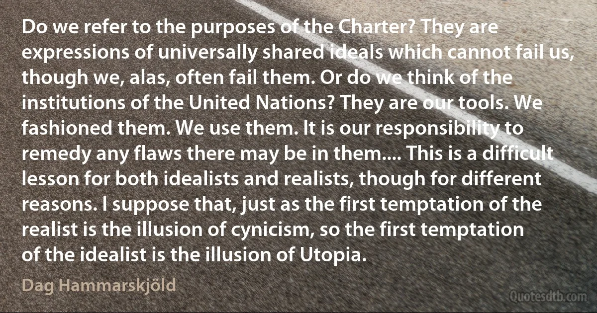 Do we refer to the purposes of the Charter? They are expressions of universally shared ideals which cannot fail us, though we, alas, often fail them. Or do we think of the institutions of the United Nations? They are our tools. We fashioned them. We use them. It is our responsibility to remedy any flaws there may be in them.... This is a difficult lesson for both idealists and realists, though for different reasons. I suppose that, just as the first temptation of the realist is the illusion of cynicism, so the first temptation of the idealist is the illusion of Utopia. (Dag Hammarskjöld)