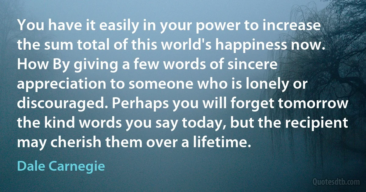 You have it easily in your power to increase the sum total of this world's happiness now. How By giving a few words of sincere appreciation to someone who is lonely or discouraged. Perhaps you will forget tomorrow the kind words you say today, but the recipient may cherish them over a lifetime. (Dale Carnegie)