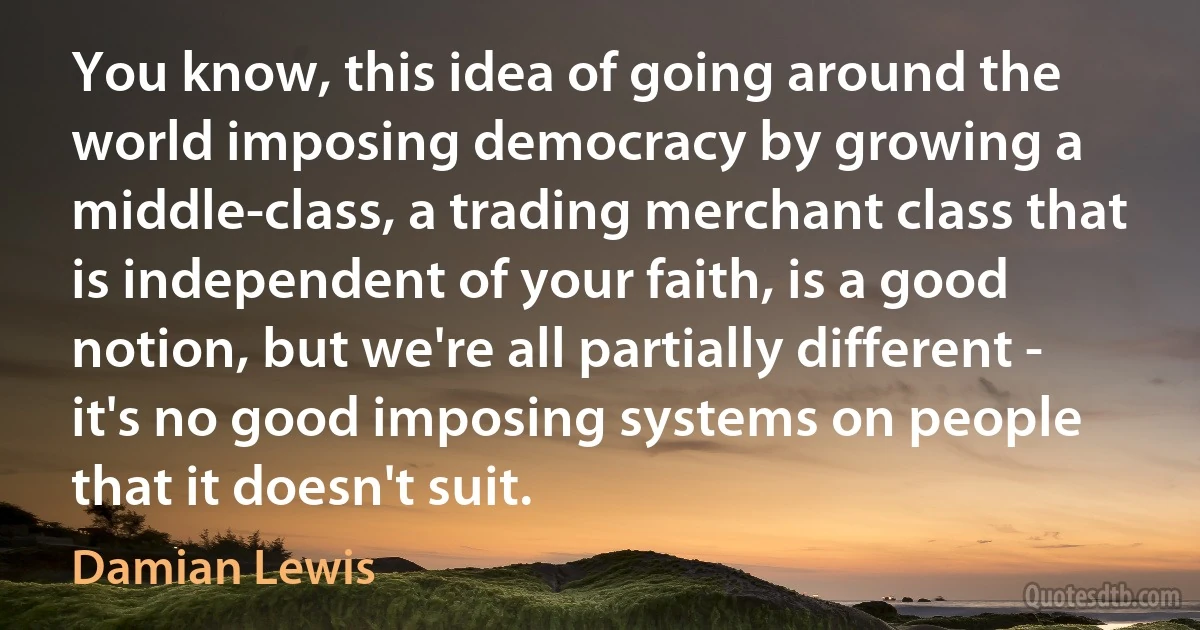 You know, this idea of going around the world imposing democracy by growing a middle-class, a trading merchant class that is independent of your faith, is a good notion, but we're all partially different - it's no good imposing systems on people that it doesn't suit. (Damian Lewis)