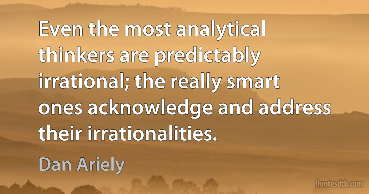 Even the most analytical thinkers are predictably irrational; the really smart ones acknowledge and address their irrationalities. (Dan Ariely)