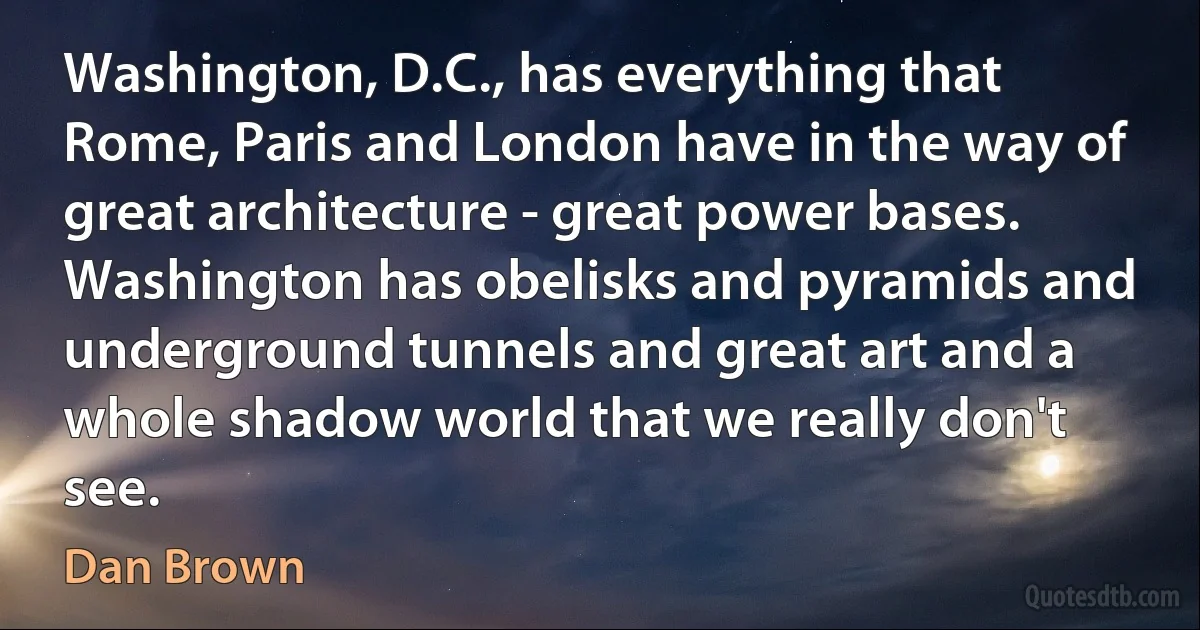 Washington, D.C., has everything that Rome, Paris and London have in the way of great architecture - great power bases. Washington has obelisks and pyramids and underground tunnels and great art and a whole shadow world that we really don't see. (Dan Brown)