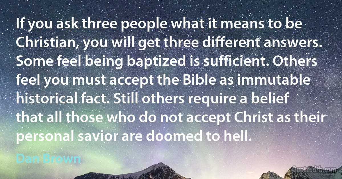 If you ask three people what it means to be Christian, you will get three different answers. Some feel being baptized is sufficient. Others feel you must accept the Bible as immutable historical fact. Still others require a belief that all those who do not accept Christ as their personal savior are doomed to hell. (Dan Brown)