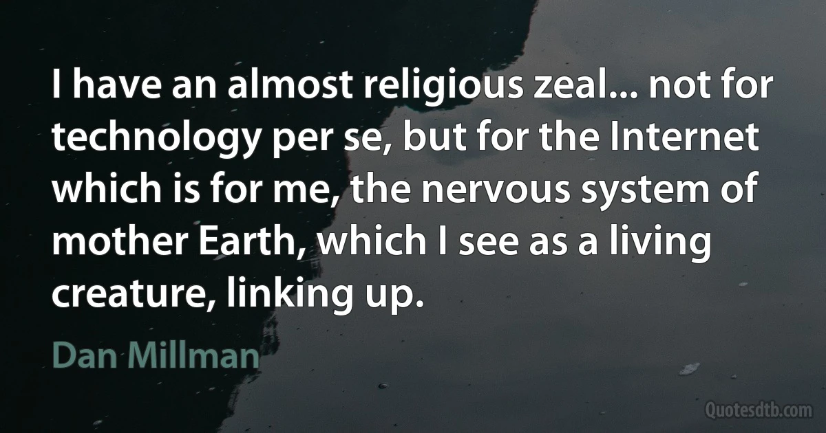 I have an almost religious zeal... not for technology per se, but for the Internet which is for me, the nervous system of mother Earth, which I see as a living creature, linking up. (Dan Millman)