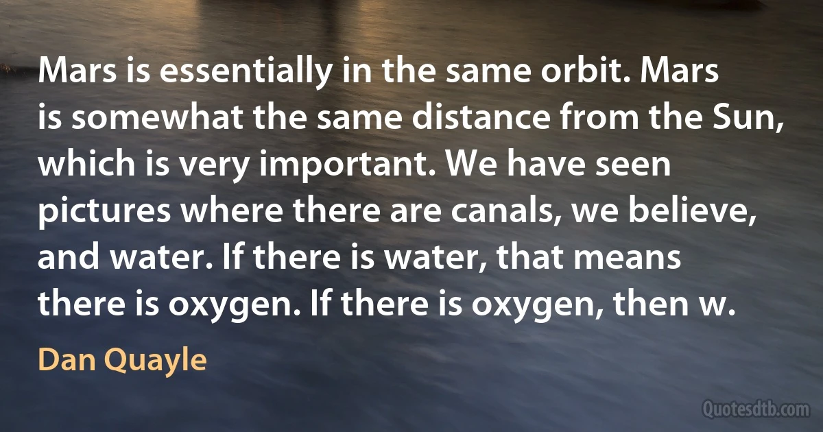 Mars is essentially in the same orbit. Mars is somewhat the same distance from the Sun, which is very important. We have seen pictures where there are canals, we believe, and water. If there is water, that means there is oxygen. If there is oxygen, then w. (Dan Quayle)