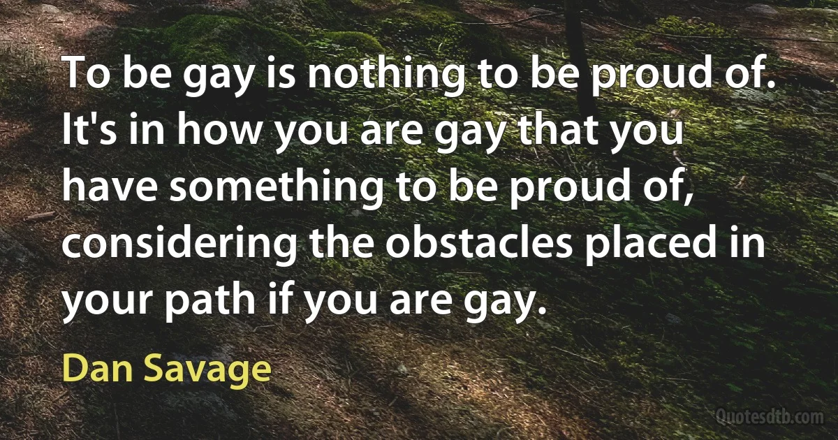 To be gay is nothing to be proud of. It's in how you are gay that you have something to be proud of, considering the obstacles placed in your path if you are gay. (Dan Savage)